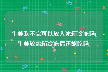 生姜吃不完可以放入冰箱冷冻吗(生姜放冰箱冷冻后还能吃吗)