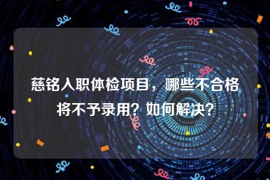 慈铭入职体检项目，哪些不合格将不予录用？如何解决？