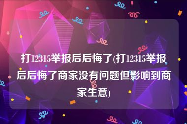 打12315举报后后悔了(打12315举报后后悔了商家没有问题但影响到商家生意)