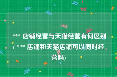  *** 店铺经营与天猫经营有何区别( *** 店铺和天猫店铺可以同时经营吗)