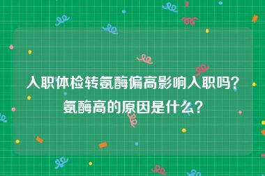 入职体检转氨酶偏高影响入职吗？氨酶高的原因是什么？