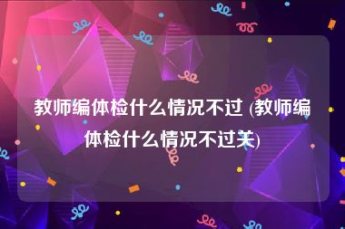 教师编体检什么情况不过 (教师编体检什么情况不过关)