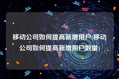 移动公司如何提高新增用户(移动公司如何提高新增用户数量)