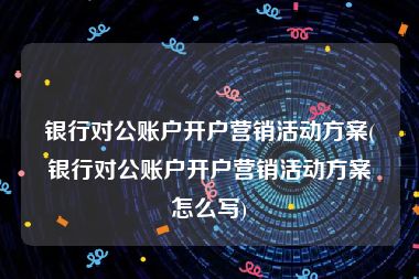 银行对公账户开户营销活动方案(银行对公账户开户营销活动方案怎么写)