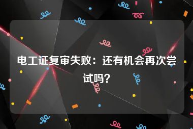 电工证复审失败：还有机会再次尝试吗？