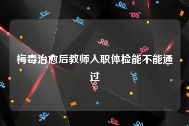 梅毒治愈后教师入职体检能不能通过