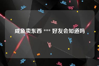 咸鱼卖东西 *** 好友会知道吗