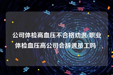 公司体检高血压不合格劝退(职业体检血压高公司会辞退员工吗 