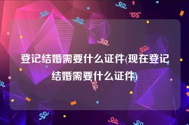 登记结婚需要什么证件(现在登记结婚需要什么证件)