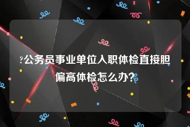 ?公务员事业单位入职体检直接胆偏高体检怎么办？