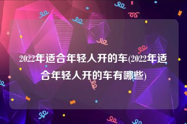 2022年适合年轻人开的车(2022年适合年轻人开的车有哪些)