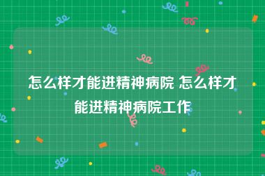 怎么样才能进精神病院 怎么样才能进精神病院工作