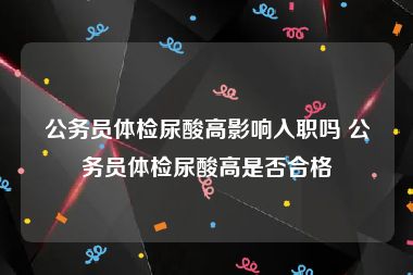 公务员体检尿酸高影响入职吗 公务员体检尿酸高是否合格