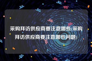 采购拜访供应商要注意哪些(采购拜访供应商要注意哪些问题)