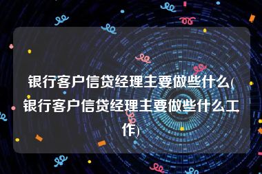 银行客户信贷经理主要做些什么(银行客户信贷经理主要做些什么工作)