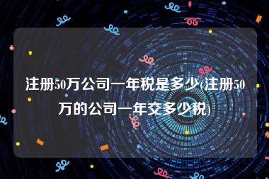 注册50万公司一年税是多少(注册50万的公司一年交多少税)