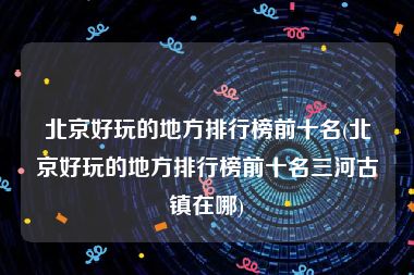 北京好玩的地方排行榜前十名(北京好玩的地方排行榜前十名三河古镇在哪)