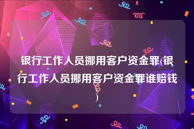 银行工作人员挪用客户资金罪(银行工作人员挪用客户资金罪谁赔钱)