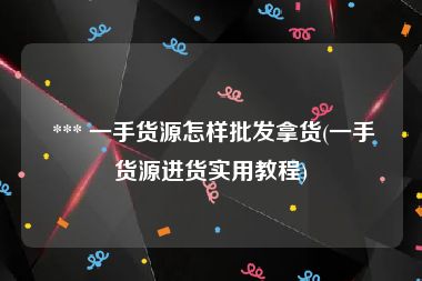  *** 一手货源怎样批发拿货(一手货源进货实用教程)