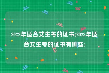 2022年适合女生考的证书(2022年适合女生考的证书有哪些)