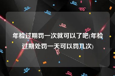 年检过期罚一次就可以了吧(年检过期处罚一天可以罚几次)