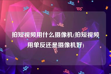 拍短视频用什么摄像机(拍短视频用单反还是摄像机好)