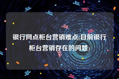 银行网点柜台营销难点(目前银行柜台营销存在的问题)