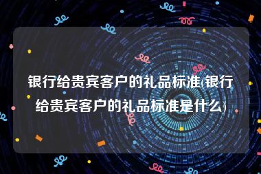 银行给贵宾客户的礼品标准(银行给贵宾客户的礼品标准是什么)