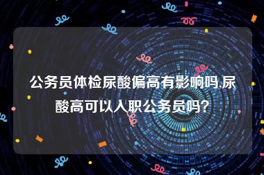 公务员体检尿酸偏高有影响吗,尿酸高可以入职公务员吗？