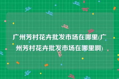 广州芳村花卉批发市场在哪里(广州芳村花卉批发市场在哪里啊)