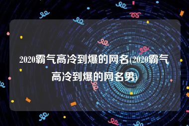 2020霸气高冷到爆的网名(2020霸气高冷到爆的网名男)