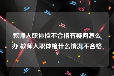 教师入职体检不合格有疑问怎么办 教师入职体检什么情况不合格