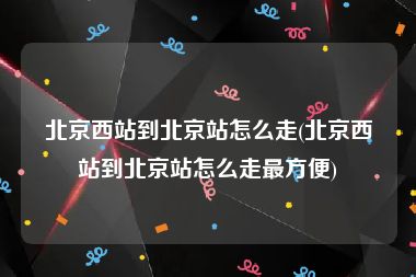 北京西站到北京站怎么走(北京西站到北京站怎么走最方便)