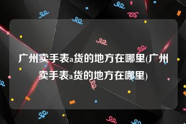 广州卖手表a货的地方在哪里(广州卖手表a货的地方在哪里)