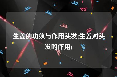 生姜的功效与作用头发(生姜对头发的作用)