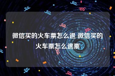 微信买的火车票怎么退 微信买的火车票怎么退票