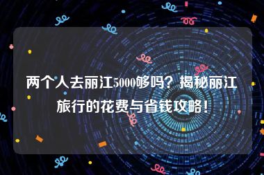 两个人去丽江5000够吗？揭秘丽江旅行的花费与省钱攻略！