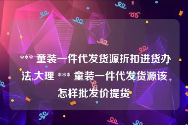  *** 童装一件代发货源折扣进货办法,大理 *** 童装一件代发货源该怎样批发价提货