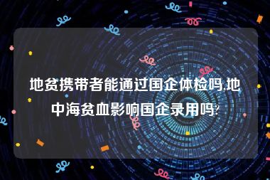 地贫携带者能通过国企体检吗,地中海贫血影响国企录用吗?