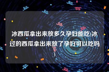 冰西瓜拿出来放多久孕妇能吃(冰过的西瓜拿出来放了孕妇可以吃吗)