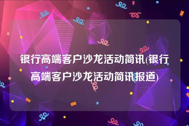 银行高端客户沙龙活动简讯(银行高端客户沙龙活动简讯报道)