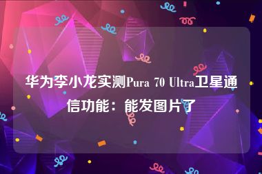 华为李小龙实测Pura 70 Ultra卫星通信功能：能发图片了