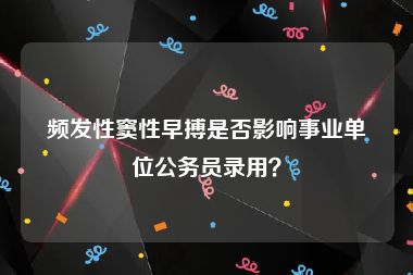 频发性窦性早搏是否影响事业单位公务员录用？