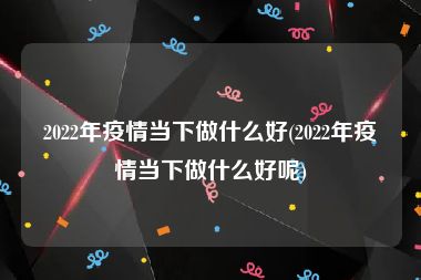 2022年疫情当下做什么好(2022年疫情当下做什么好呢)