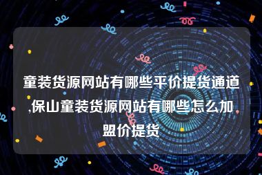 童装货源网站有哪些平价提货通道,保山童装货源网站有哪些怎么加盟价提货