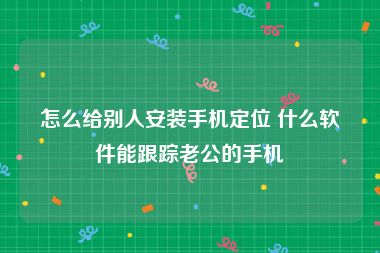 怎么给别人安装手机定位 什么软件能跟踪老公的手机