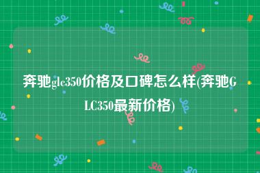 奔驰glc350价格及口碑怎么样(奔驰GLC350最新价格)