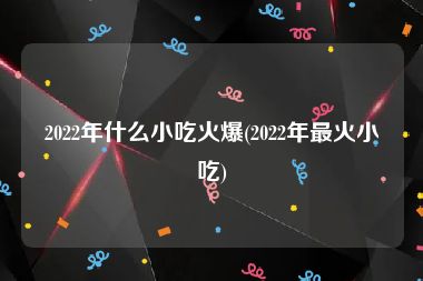 2022年什么小吃火爆(2022年最火小吃)