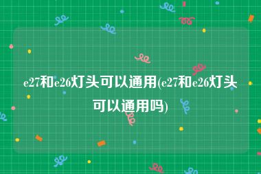 e27和e26灯头可以通用(e27和e26灯头可以通用吗)