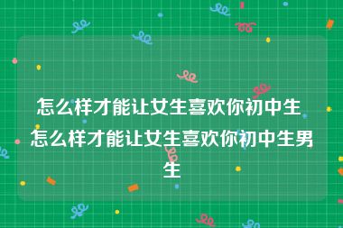 怎么样才能让女生喜欢你初中生 怎么样才能让女生喜欢你初中生男生